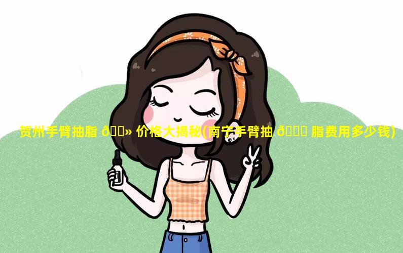 贺州手臂抽脂 🌻 价格大揭秘(南宁手臂抽 🐘 脂费用多少钱)